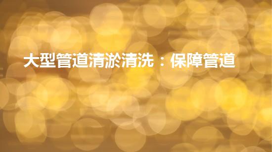 大型管道清淤清洗：保障管道暢通，提升設(shè)備壽命